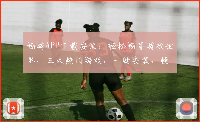 畅游APP下载安装，轻松畅享游戏世界，三大热门游戏，一键安装，畅快体验