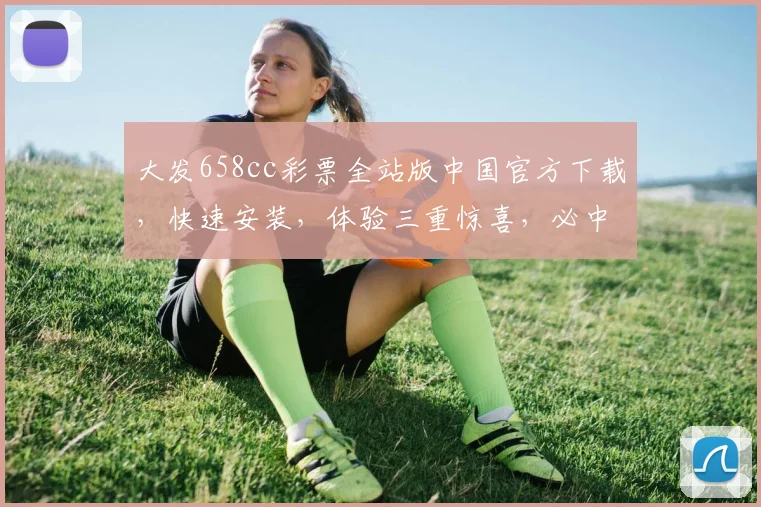 大发658cc彩票全站版中国官方下载，快速安装，体验三重惊喜，必中大奖