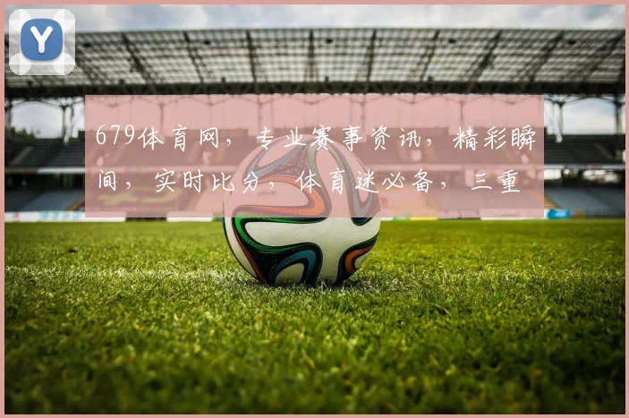 679体育网，专业赛事资讯，精彩瞬间，实时比分，体育迷必备，三重惊喜等你来