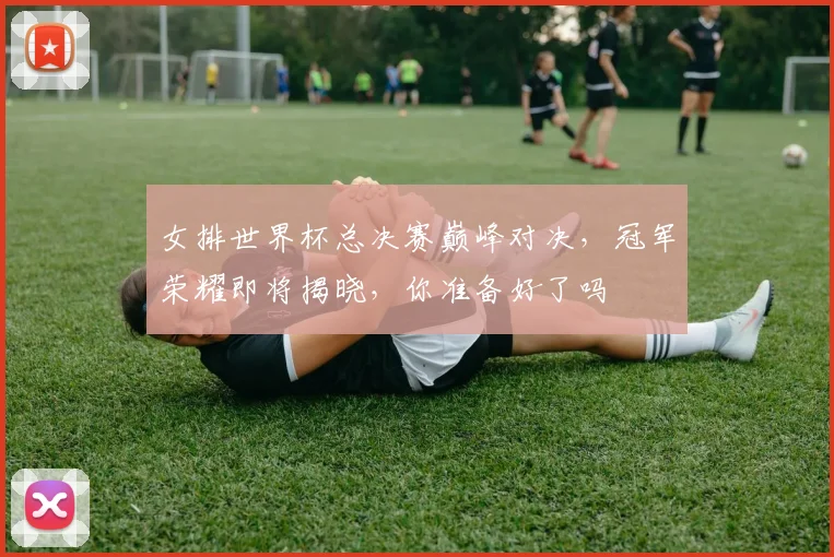 女排世界杯总决赛巅峰对决，冠军荣耀即将揭晓，你准备好了吗