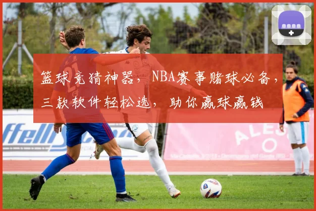 篮球竞猜神器，NBA赛事赌球必备，三款软件轻松选，助你赢球赢钱