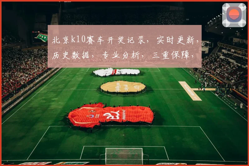 北京k10赛车开奖记录，实时更新，历史数据，专业分析，三重保障，必看